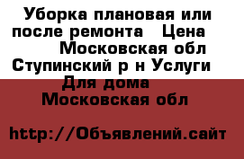 Уборка плановая или после ремонта › Цена ­ 1 000 - Московская обл., Ступинский р-н Услуги » Для дома   . Московская обл.